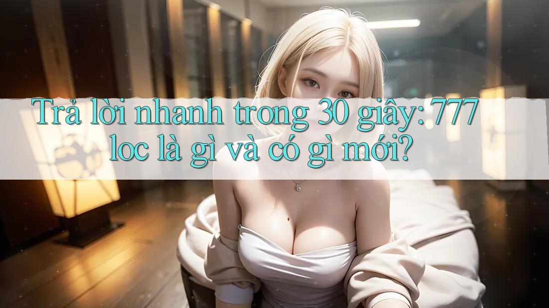 Trả lời nhanh trong 30 giây: 777loc là gì và có gì mới?