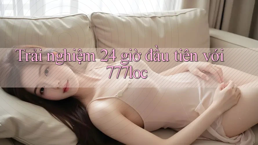 Trải nghiệm 24 giờ đầu tiên với 777loc Trải nghiệm 24 giờ đầu tiên với 777loc