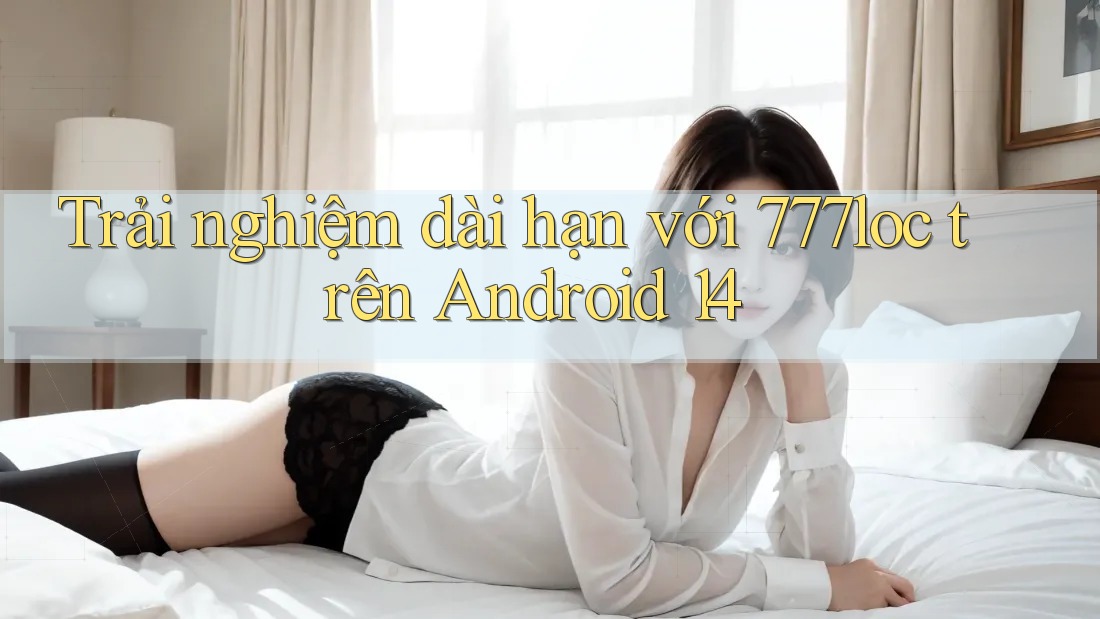 Trải nghiệm dài hạn với 777loc trên Android 14
