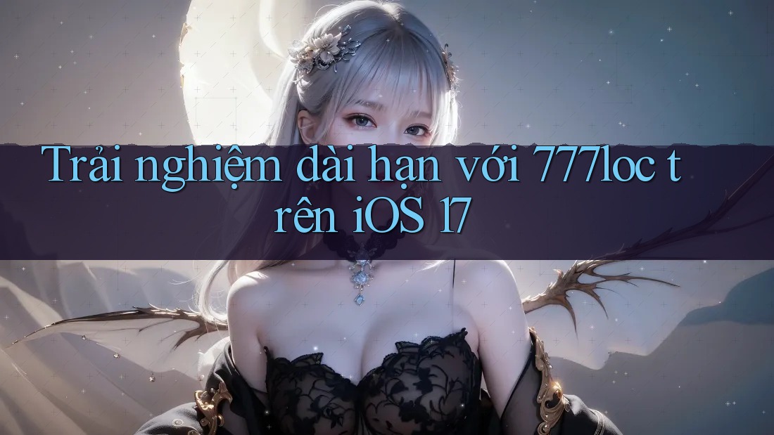 Trải nghiệm dài hạn với 777loc trên iOS 17 Trải nghiệm dài hạn với 777loc trên iOS 17