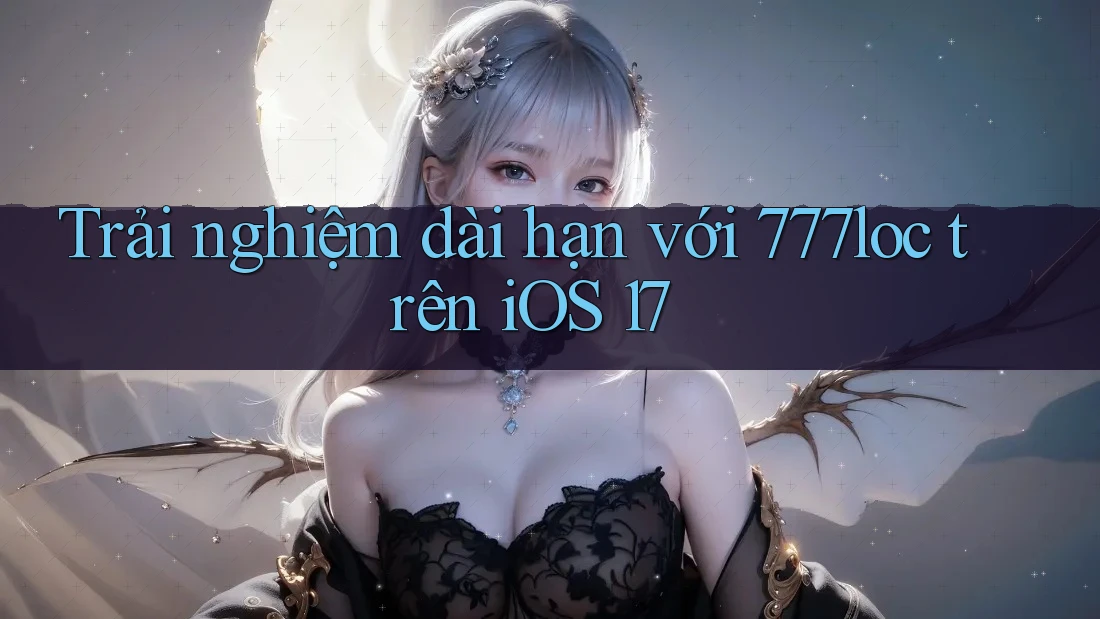 Trải nghiệm dài hạn với 777loc trên iOS 17