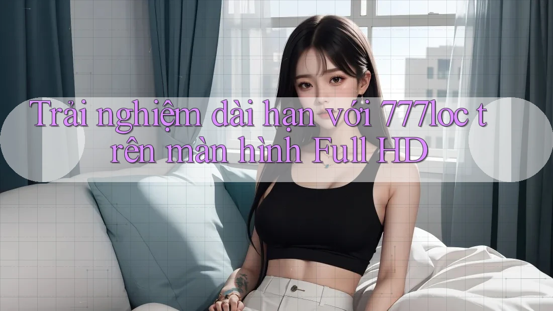 Trải nghiệm dài hạn với 777loc trên màn hình Full HD Trải nghiệm dài hạn với 777loc trên màn hình Full HD