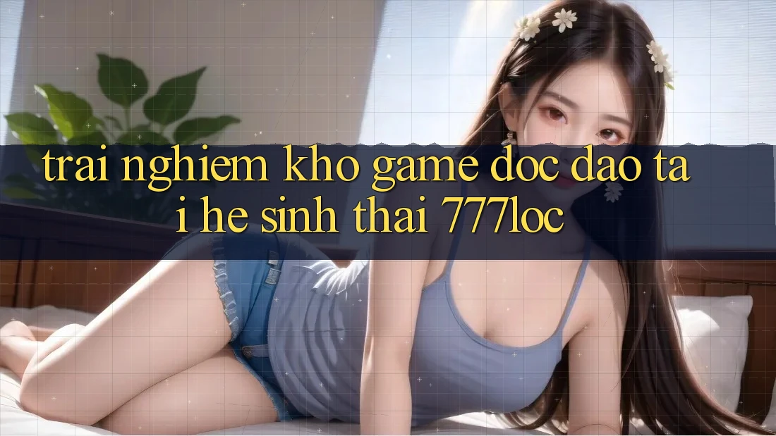 Trải nghiệm Kho Game Độc Đáo Tại Hệ Sinh Thái 777loc Trải nghiệm Kho Game Độc Đáo Tại Hệ Sinh Thái 777loc