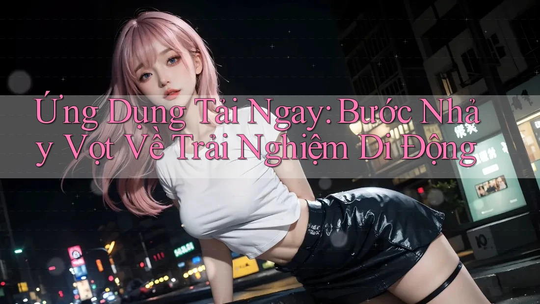 Ứng Dụng Tải Ngay: Bước Nhảy Vọt Về Trải Nghiệm Di Động