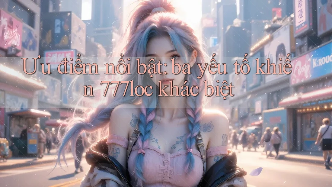 Ưu điểm nổi bật: ba yếu tố khiến 777loc khác biệt Ưu điểm nổi bật: ba yếu tố khiến 777loc khác biệt