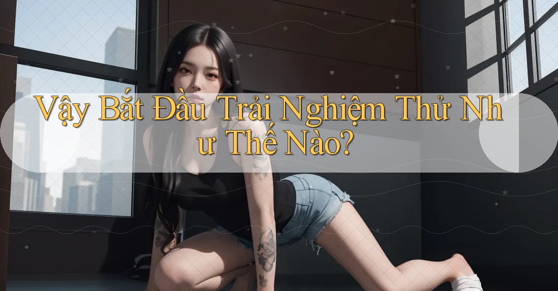 Vậy Bắt Đầu Trải Nghiệm Thử Như Thế Nào?