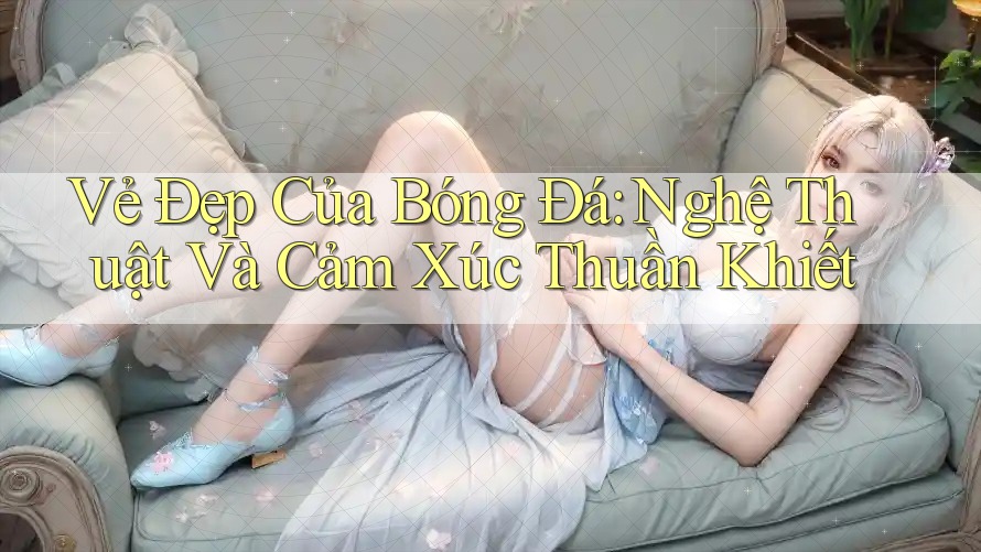 Vẻ Đẹp Của Bóng Đá: Nghệ Thuật Và Cảm Xúc Thuần Khiết