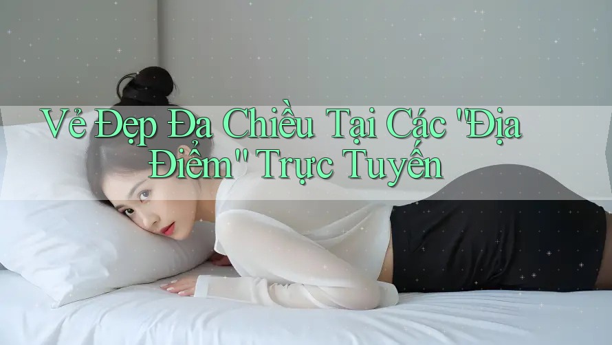 Vẻ Đẹp Đa Chiều Tại Các “Địa Điểm” Trực Tuyến Vẻ Đẹp Đa Chiều Tại Các “Địa Điểm” Trực Tuyến