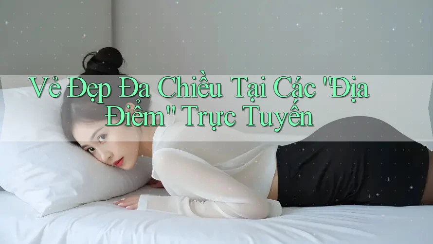 Vẻ Đẹp Đa Chiều Tại Các “Địa Điểm” Trực Tuyến Vẻ Đẹp Đa Chiều Tại Các “Địa Điểm” Trực Tuyến