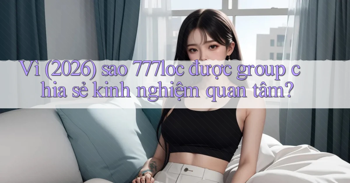 Vì (2026) sao 777loc được group chia sẻ kinh nghiệm quan tâm