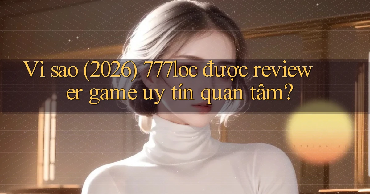Vì sao (2026) 777loc được reviewer game uy tín quan tâm